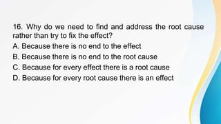 16. Why do we need to find and address the root cause
rather than try to fix the effect?
A. Because there is no end to the effect
B. Because there is no end to the root cause
C. Because for every effect there is a root cause
D. Because for every root cause there is an effect
 
