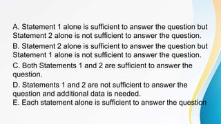 A. Statement 1 alone is sufficient to answer the question but
Statement 2 alone is not sufficient to answer the question.
B. Statement 2 alone is sufficient to answer the question but
Statement 1 alone is not sufficient to answer the question.
C. Both Statements 1 and 2 are sufficient to answer the
question.
D. Statements 1 and 2 are not sufficient to answer the
question and additional data is needed.
E. Each statement alone is sufficient to answer the question
 