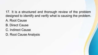 17. It is a structured and thorough review of the problem
designed to identify and verify what is causing the problem.
A. Root Cause
B. Direct Cause
C. Indirect Cause
D. Root Cause Analysis
 
