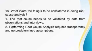 18. What is/are the thing/s to be considered in doing root
cause analysis?
1. The root cause needs to be validated by data from
observations and interviews.
2. Performing Root Cause Analysis requires transparency
and no predetermined assumptions.
 