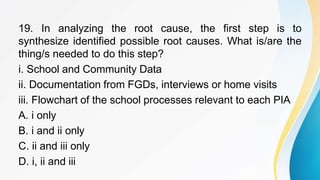 19. In analyzing the root cause, the first step is to
synthesize identified possible root causes. What is/are the
thing/s needed to do this step?
i. School and Community Data
ii. Documentation from FGDs, interviews or home visits
iii. Flowchart of the school processes relevant to each PIA
A. i only
B. i and ii only
C. ii and iii only
D. i, ii and iii
 