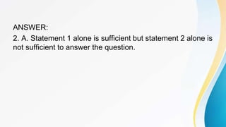 ANSWER:
2. A. Statement 1 alone is sufficient but statement 2 alone is
not sufficient to answer the question.
 