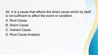 20. It is a cause that affects the direct cause which by itself
is not sufficient to affect the event or condition.
A. Root Cause
B. Direct Cause
C. Indirect Cause
D. Root Cause Analysis
 