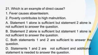 21. Which is an example of direct cause?
1. Fever causes absenteeism.
2. Poverty contributes to high malnutrition.
A. Statement 1 alone is sufficient but statement 2 alone is
not sufficient to answer the question.
B. Statement 2 alone is sufficient but statement 1 alone is
not sufficient to answer the question.
C. Both statements 1 and 2 are sufficient to answer the
question.
D. Statements 1 and 2 are not sufficient and additional
statement is needed to answer the question.
 