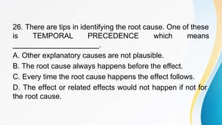 26. There are tips in identifying the root cause. One of these
is TEMPORAL PRECEDENCE which means
.
A. Other explanatory causes are not plausible.
B. The root cause always happens before the effect.
C. Every time the root cause happens the effect follows.
D. The effect or related effects would not happen if not for
the root cause.
 