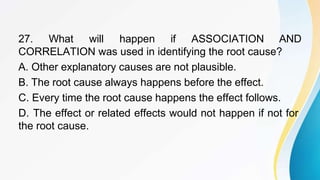 27. What will happen if ASSOCIATION AND
CORRELATION was used in identifying the root cause?
A. Other explanatory causes are not plausible.
B. The root cause always happens before the effect.
C. Every time the root cause happens the effect follows.
D. The effect or related effects would not happen if not for
the root cause.
 