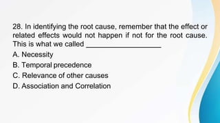28. In identifying the root cause, remember that the effect or
related effects would not happen if not for the root cause.
This is what we called
A. Necessity
B. Temporal precedence
C. Relevance of other causes
D. Association and Correlation
 