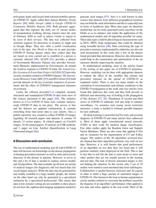 tech-giants Apple and Google both released mobility reports
on COVID-19. Apple called their dataset Mobility Trends
Reports [88] while Google called it Google COVID-19
Community Mobility Reports [89]. Both presents aggre-
gated data that registers the daily use of various modes
of transportation (walking, driving, transit) since the start
of February 2020 as well as places visited or stayed in
by users of their services. The data was collected from
customer requests for directions or location in Apple and
in Google Maps. They also offer a useful visualization
tool of the data. Our World in Data on its part provides
COVID-19 Testing dataset where they collect data that
are based on tests carried out to establish if a person is
currently infected [90]. ACAPS [91] provides a dataset
of Government Measures Dataset also provides Govern-
ment Measures implemented by Governments all around
the world in response to COVID-19 while The Armed Con-
flict Location  Event Data Project (ACLED) [92] provides
security incidents related to COVID19 dataset. The Interna-
tional Monetary Fund (IMF) [93] and BFA Global [94] both
provide datasets on the key economic responses of govern-
ments and the effect of COVID19 management measures
on economy.
Lastly, the software providerC3.ai compiled, cleaned,
structured and standardized COVID-19 data from most of
the sources presented in this paper [95]. The initiative
known as C3.ai COVID-19 Data Lake contains analysis-
ready COVID-19 data in one place. The service is free
and the datasets are updated continuously. It contains
everything from time-series data to case reports. Also, a
github repository was created to collect COVID-19 images
regarding AI research papers and datasets. It contain 19
datsets, 11 review papers, 18 clinical papers on Covid19
images, 54 AI-related papers, 54 atrticles on CXR methods,
and 1 paper on Line Artefact Quantification in Lung
Ultrasound Images [96].
6 Discussion and conclusion
The use of mathematical modeling and AI with COVID-19
data will increase our knowledge on the disease propagation
evaluating prevention measures as well as early and accurate
detection of the disease in patients. However, to arrive at
this end a lot of data is needed to explore various models
and AI algorithms. The data available up till now are mostly
of medical images (for diagnosis) and text based data (for
social impact analysis). While the later may be generated by
and readily available to a large number people, the former
on the other hand can only be generated in a specialized
institution by a specialized professional. This means that
data in low resource setting are not available as these places
do not have the sophisticated imaging equipment needed to
generate such images [97]. Also it is well known in data
science that datasets from different geographical locations
may not hold the same information and this is especially true
in terms of healthcare data. More data types are therefore
needed that can be easily generated easily anywhere on the
Globe so as to enhance and render the application of the
mathematical models and AI algorithm possible for many.
These data types could be physiological measurements such
as ECG, SPO2, body temperature that could be obtained
using wearable devices [98]. Data concerning the type of
preventive measures implemented by authorities are also not
well documented. In this work only a few of the dataset
found provided that information. However, this information
could help in the examination and optimization of the set
measures thereby improving the situation.
In mathematical modeling, most of the articles found
in the writing of this paper are of COVID-19 dynamics.
However, modeling can be done with appropriate datasets
to explore the effect of the variables like climate and
preventive measure on the spread of COVID-19 as
explained earlier. There is also not many studies on the
correlation of environmental and climatic conditions to the
COVID-19 propagation in the work only two articles were
found that addresses this issue and they both provide in
different and interesting way of looking at the propagation
of this diseases [27, 28]. Simulation of second and third
waves of COVID-19 outbreaks will also help to enhance
surveillance. As countries start easing social restriction
measures, a study is needed to estimate possible hopspots
for new outbreaks.
AI (deep learning) is powerful tool for early and accurate
diagnosis of COVID-19 and many articles have addressed
it. Most of them apply convolutional neural networks
(CNN) in their work for medical image classification.
Few other studies apply the Random forest and Support
Vector Machines. There are also some that applied U-Net
and its variations for the segmentation of CT and X-Ray
images. The authors of the AI algorithms reviewed here
all claimed that their algorithm performs very well on test
data. However, it is well known that good performance
of an algorithm on test data does not mean that it will
perform similarly when deployed on the field. This is due
to fact that in real life the data is more prone to noise and
other artefact that are not usually present in the training
and test data. The lack of diverse annotated images is also
not helping the situation. In this review only 2 out of 18
studies were found to used annotated data from radiologists.
Collaboration is needed between clinicians and AI experts
in other to build a huge amount of annotated images of
COVID-19. Also human in the loop or human augmentation
can be another solution to overcome the problem caused by
the disparity of an algorithm’s performance when applied to
test data and when applied in the real world. Most of the
3922 Y. Mohamadou et al.
 