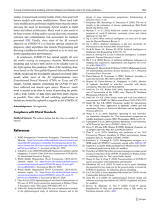 studies reviewed used existing models while a few used well
known models with some modifications. Those used with
some modifications performed slightly better than the others
stressing the need of developing hybrid models to build
better and robust architectures. Much work is also needs to
be done in terms of drug and/or vaccine discovery, treatment
selection and contamination risk assessment for medical
personnel [99]. Finally, since most of the AI research
objective on COVID-19 is to find the optimal solution for
diagnosis, other algorithms like Genetic Programming and
Boosting (AdaBoost) should be explored so as to clear any
doubt regarding their performances.
In conclusion, COVID-19 has spread rapidly all over
the world creating an emergency situation. Mathematical
modeling and AI have both shown to be reliable tools in
the fight against this pandemic. Most of the modeling done
were based on the Susceptible-Exposed-Infected-Removed
(SEIR) model and the Susceptible-infected-recovered (SIR)
model while most of the AI implementations were
Convolutional Neural Network (CNN) on X-ray and CT
images. Several datasets concerning the COVID-19 have
been collected and shared open source. However, much
work is needed to be done in terms of providing the public
with a wide variety of data types and from many regions
as possible. Also, other AI and modeling applications in
healthcare should be explored in regards to this COVID-19.
Acknowledgements Not applicable.
Compliance with Ethical Standards
Conﬂict of interests The authors declare that they have no conflict of
interest.
References
1. WHO Emergencies Coronavirus Emergency Committee Second
Meeting. https://www.who.int/docs/default-source/coronaviruse/
transcripts/ihr-emergency-committee-for-pneumonia-due-to-the-
novel-coronavirus-2019-ncov-press-briefing-transcript-30012020.
pdf?sfvrsn=c9463ac1 2. Accessed on May 01, 2020
2. Sohrabi C, et al. (2020) World Health Organization declares global
emergency: A review of the 2019 novel coronavirus (COVID-19).
In: International Journal of Surgery
3. World Health Organization Novel Coronavirus (2019-nCoV):
situation report, 10. https://www.who.int/docs/default-source/
coronaviruse/situation-reports/20200130-sitrep-10-ncov.pdf?
sfvrsn=d0b2e480 2. Accessed on May 01, 2020
4. World Health Organization Novel Coronavirus (2019-nCoV):
situation report, 10. https://www.who.int/docs/default-source/
coronaviruse/situation-reports/20200421-sitrep-92-covid-19.
pdf?sfvrsn=38e6b06d 4. Accessed on May 01, 2020
5. Chen N et al (2020) Epidemiological and clinical characteristics of
99 cases of 2019 novel coronavirus pneumonia in Wuhan, China:
A descriptive study. The Lancet 395(10223):507–513
6. Nokes DJ, Anderson RM (1988) The use of mathematical models
in the epidemiological study of infectious diseases and in the
design of mass immunization programmes. Epidemiology 
Infection 101(1):1–20
7. Kruijshaar ME, Barendregt JJ, Hoeymans N (2002) The use of
models in the estimation of disease epidemiology. Bull World
Health Org 80:622–628
8. Wynants L et al (2020) Prediction models for diagnosis and
prognosis of covid-19 infection: systematic review and critical
appraisal. In: bmj 369
9. Ng A (2016) What artificial intelligence can and can’t do right
now. In: Harvard Business Review 9
10. Ng A (2017) Artificial intelligence is the new electricity. In:
Presentation at the Stanford MSx Future Forum
11. Yu K-H, Beam AL, Kohane IS (2018) Artificial intelligence in
healthcare. Nat Biomed Eng 2(10):719–731
12. Russel S, Norvig P et al (2013) Artificial intelligence: A modern
approach. Pearson Education Limited
13. Shi F et al (2020) Review of artificial intelligence techniques in
imaging data acquisition, segmentation and diagnosis for covid-
19. arXiv:2004.02731
14. Diekmann O, Heesterbeek H, Britton T (2012) Mathematical tools
for understanding infectious disease dynamics, vol 7. Princeton
University Press, Princeton
15. Pastor-Satorras R, Vespignani A (2001) Epidemic spreading in
scale-free networks. Phys Rev Lett 86(14):3200
16. Boguná M, Pastor-Satorras R, Vespignani A (2003) Absence
of epidemic threshold in scale-free networks with degree
correlations. Phys Rev Lett 90(2):028701
17. Small M, Tse CK, Walker DM (2006) Super-spreaders and the
rate of transmission of the SARS virus. Physica D: Nonlinear
Phenomena 215(2):146–158
18. Small M, Tse CK (2005) Small world and scale free model of
transmission of SARS. Int J Bifurcation Chaos 15(05):1745–1755
19. Small M, Tse CK (2005) Clustering model for transmission
of the SARS virus: application to epidemic control and risk
assessment. Physica A: Statistical Mechanics and its Applications
351(2-4):499–511
20. Wang Y et al (2003) Epidemic spreading in real networks:
An eigenvalue viewpoint. In: 22nd international symposium on
reliable distributed systems, 2003. Proceedings. IEEE, pp 25–34
21. Chakrabarti D et al (2008) Epidemic thresholds in real networks.
ACM Trans Inf Syst Secur (TISSEC) 10(4):1–26
22. Gross T, D’Lima CJD, Blasius B (2006) Epidemic dynamics on
an adaptive network. Phys Rev Lett 96(20):208701
23. Zhan C et al (2020) Modelling and prediction of the 2019
Coronavirus Disease spreading in China incorporating human
migration data. In: Available at SSRN 3546051
24. Radulescu A, Cavanagh K (2020) Management strategies in a
SEIR model of COVID 19 community spread. arXiv:2003.11150
25. Gupta R et al (2020) SEIR and Regression Model based COVID-
19 outbreak predictions in India. In: medRxiv
26. Prem K et al (2020) The effect of control strategies to reduce social
mixing on outcomes of the COVID-19 epidemic in Wuhan, China:
A modelling study. In: The Lancet Public Health
27. Zhang H, Guo X, Zeng Y (2020) Transmissibility of COVID-19
and its association with temperature and humidity
28. Eikenberry SE et al (2020) To mask or not to mask: Modeling
the potential for face mask use by the general public to curtail the
COVID-19 pandemic. In: Infectious disease modelling
29. Liu T-H (2020) A Time-dependent SIR model for COVID-19 with
Undetectable Infected Persons
30. Song PX et al (2020) An epidemiological forecast model and
software assessing interventions on COVID-19 epidemic in China.
In: medRxiv
31. Biswas K, Khaleque A, Sen P (2020) Covid-19 spread:
Reproduction of data and prediction using a SIR model on
Euclidean network. arXiv:–2003
3923
A review of mathematical modeling, artificial intelligence and datasets used in the study, prediction...
 