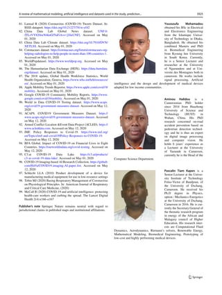 81. Lamsal R (2020) Coronavirus (COVID-19) Tweets Dataset. In:
IEEE-dataport. https://doi.org/10.21227/781w-ef42
82. China Data Lab Global News dataset. UNF:6:
JTLzVY820iwN4knGfYaFiA==[fileUNF]. Accessed on May
01, 2020
83. China Data Lab Climate dataset. https://doi.org/10.7910/DVN/
XETLSS. Accessed on May 01, 2020
84. Coronacases dataset. https://coronacases.org/forum/coronacases-org-
helping-radiologists-to-help-people-in-more-than-100-countries-1.
Accessed on May 01, 2020
85. WorldPopdataset. https://www.worldpop.org. Accessed on May
01, 2020
86. The Humanitarian Data Exchange (HDX). https://data.humdata.
org/dataset. Accessed on May 01, 2020
87. The 2018 update, Global Health Workforce Statistics, World
Health Organization, Geneva, https://www.who.int/hrh/resources/
en/. Accessed on May 01, 2020
88. Apple Mobility Trends Reportst. https://www.apple.com/covid19/
mobility. Accessed on May 01, 2020
89. Google COVID-19 Community Mobility Reports. https://www.
google.com/covid19/mobility. Accessed on May 01, 2020
90. World in Data COVID-19 Testing dataset. https://www.acaps.
org/covid19-government-measures-dataset. Accessed on May 12,
2020
91. ACAPS. COVID19 Government Measures Dataset. https://
www.acaps.org/covid19-government-measures-dataset. Accessed
on May 12, 2020
92. Armed Conflict Location Event Data Project (ACLED). https://
www.acleddata.com. Accessed on May 12, 2020
93. IMF. Policy Responses to Covid-19. https://www.imf.org/
en/Topics/imf-and-covid19/Policy-Responses-to-COVID-19.
Accessed on May 12, 2020
94. BFA Global. Impact of COVID-19 on Financial Lives in Eight
Countries. https://ourworldindata.org/covid-testing. Accessed on
May 12, 2020
95. C3.ai COVID-19 Data Lake. https://c3.ai/products/
c3-ai-covid-19-data-lake/. Accessed on May 01, 2020
96. COVID-19 Imaging-based AI Research Collection. https://github.
com/HzFu/COVID19 imaging AI paper list. Accessed on May
12, 2020
97. Schlecht LLA (2010) Product development of a device for
manufacturing medical equipment for use in low-resource settings
98. Tobin MJ (2020) Basing Respiratory Management of Coronavirus
on Physiological Principles. In: American Journal of Respiratory
and Critical Care Medicine, (2020)
99. McCall B (2020) COVID-19 and artificial intelligence: protecting
health-care workers and curbing the spread. The Lancet Digital
Health 2(4):e166–e167
Publisher’s note Springer Nature remains neutral with regard to
jurisdictional claims in published maps and institutional affiliations.
Youssoufa Mohamadou
obtained his BSc in Electrical
and Electronics Engineering
from the Islamique Univer-
sity of Technology in Dhaka,
Bangladesh. He obtained his
combined Masters and PhD
in Biomedical Engineering
from Kyoung hee University
in South Korea. Currently,
he is a Senior Lecturer and
researcher at the University
of Ngaoundere and at Uni-
versite des Montagnes both in
cameroon. He works include
signal processing, Artificial
intelligence and the design and development of medical devices
adapted for low income communities.
Aminou Halidou is a
Cameroonian PhD holder
since 2014 from Huazhong
University of Science and
Technology (HUST) in
Wuhan, China. His PhD
research concerned on-road
accident prevention based on
pedestrian detection technol-
ogy and he is thus an expert
on digital image processing
and computer vision. He
holds 6 years’ experience as
a Lecturer at the University
of Yaounde in Cameroon,
currently he is the Head of the
Computer Science Department.
Pascalin Tiam Kapen is a
Senior Lecturer at the Univer-
sity Institute of Technology
Fotso-Victor of Bandjoun, of
the University of Dschang,
Cameroon. He received his
Ph.D degree in Physics,
option : Mechanics-Energetics
at the University of Dschang,
Cameroon in 2016. He is cur-
rently the Secretary General of
the thematic research program
in energy of the African and
Malagasy council of Higher
Education. His research inter-
ests are Computational Fluid
Dynamics, Aerodynamics, Riemann’s solvers, Renewable Energy,
Mathematical Modeling, Biomedical Engineering, Prototyping of
low-cost and highly performing medical devices.
3925
A review of mathematical modeling, artificial intelligence and datasets used in the study, prediction...
 