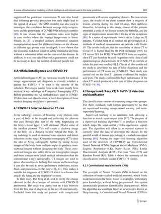 suppressed the pandemic transmission. It was also found
that softening personal protection too early might lead to
the spread of disease. The SPSS modeler was also used to
investigate the correlation between average daily tempera-
tures and the growth rate of COVID-19 in infected countries
[40]. It was shown that the pandemic rates were higher
in case studies where the average temperature is lower.
Finally, in [41] a coupled ordinary differential equation
metapopulation model for different courses on the disease
in different age groups were developed. It was shown that
the economic lockdown could be safely reversed at any time
without a substantial effect on the course of the disease. In
addition, it was concluded that strict quarantines could not
be necessary to keep the number of infected people low.
4 Artiﬁcial intelligence and COVID-19
Artificial intelligence (AI) has been used mostly for medical
image segmentation and diagnosis to classify whether a
patient has COVID-19 or what is the severity of the
infection. The images used in these works were mostly from
medical X-ray radiology or Computed Tomography (CT).
Before presenting the AI methodologies used in COVID-
19 detection and classification, a brief description of these
medical imaging modalities is presented.
4.1 COVID-19 detection based on CT scan
X-ray radiology consists of beaming x-ray photons onto
a part of body to be imaged and collecting the photons
that pass through that part of the body. Depending on
the body’s tissue type, it will attenuate (block) some of
the incident photons. This will create a shadowy image
of the body on a detector located behind the body. X-
ray radiology is used to examine bone structure and detect
infections in the lungs. Computed tomography (CT) takes
the ides of X-ray radiography further by taking X-rays
images of the body from multiple angles to produce cross-
sectional images without dissecting the body. These cross-
sectional images also called slices are tomographic images
and these contain more detail medical information than the
conventional x-rays radiography. CT images are used to
detect abnormalities in the body like tumors and hemorrhage
it can also be used to detect pulmonary embolisms, excess
fluid, and pneumonia in the lungs [42, 43]. This makes it
suitable for diagnosis of COVID-19 which is a disease that
attacks the lungs and the respiratory system.
In their study, Pan Feng et al. seek to verify the change
obtained in the chest images of patients with COVID-19
pneumonia. The study was carried out on 4-day intervals
from the first day of diagnosis to the day of total recovery.
Excluded from this study are patients with complicated
pneumonia with severe respiratory distress. For non-severe
cases, the results of the chest scanner show a progress of
lesions severity during the first 10 days, then stabilizes
thereafter. According to this study, almost all the patients
presented a spike of the disease around the 10th day, and the
signs of improvement around the 14th day of the symptoms
[44]. In a series of experiments carried out in 3 days on 51
patients, Yicheng Fang et al. studied the performance of 2
methods of medical examinations on patients with Covid-
19. The results indicate that the sensitivity of chest CT to
Covid-19 is higher than the RT-PCR technique (98% for
CT versus 71% for PCR). When RT-PCR tests are negative,
chest CT can therefore be used on patients with clinical and
epidemiological characteristics of COVID-19, to confirm or
refute the previous results [45]. Li Yan et al. also conducted
the study to determine the rate of false diagnoses and the
performance of CT scans on COVID-19. Their study was
carried out on the first 51 patients confirmed by nucleic
acid tests. The study confirmed the high performance of the
chest CT which produced a low rate of false diagnosis on
COVID-19 [46].
4.2 Image based (X-ray, CT) AI CoVID-19 detection
and classiﬁcation
The classification consists of separating images into groups.
The three standards well known procedures to do that
are supervised learning, unsupervised learning, and semi-
supervised learning.
Supervised learning is an automatic task allowing a
function to match input-output pairs [47]. The purpose of
a supervised learning algorithm is to produce a function
which maps the input-output (vector-supervision signal)
pair. The algorithm will allow in an optimal scenario to
correctly label the data to determine the classes. In the
parallel world of human psychology, it is called conceptual
learning [48]. Among the supervised learning algorithm
used of the detection of COVID-19 are Convolutional
Neural Network (CNN), Support Vector Machines (SVM),
Logistic Regression (LR), Naive Bayes (NB), Linear
Discriminant Analysis (LDA), Decision Trees (DT) and
Random Forest (RF). Table 4 shows the summary of the
classifications methods used in COVID-19 studies.
4.2.1 Convolutional neural network (CNN)
The principle of Neural Network (NN) is based on the
collection of nodes (called artificial neurons), which freely
model neurons in the brain. Based on examples, without any
prior knowledge, without being programmed, this system
automatically generates identification characteristics. When
the algorithm uses multiple layers of neurons it is known as
Deep learning. A Convolutional Neural Network (CNN) is
3917
A review of mathematical modeling, artificial intelligence and datasets used in the study, prediction...
 