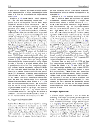 a Deep Learning algorithm which takes an image as input,
assign learnable weights to various features (objects) in the
image so as to be able to differentiate one image from the
other [9] [10].
Wang et al. in [49] used CNN with a dataset comprising
of 13,800 chest x-ray radiography images from 13,725
patients so as to try and provide clinicians with a deeper
insight into the critical factors affecting with COVID-19
cases. The reported an accuracy, sensitivity and positive
prediction value (PPV) of 92.6%, 87.1% and 96.4%
respectively. In [50], three models (ResNet50, InceptionV3
and InceptionResNetV2) based on CNN were proposed for
detecting COVID-19 in pneumonia infected patients from
chest X-ray radiography images. They used ROC analyses
and confusion matrices to evaluate the performances of the
three models and found that the ResNet50 model provided
the best classification performance with an accuracy of
98%. In a retrospective and multi-center study carried out
by Li et al. [51], CNN was employed for the detection of
COVID-19. They extracted visual features from volumetric
chest CT images of COVID patients and classified them.
They reported that the method was not only able to
detect COVID-19 case but also to distinguish it from other
community acquired pneumonia and non-pneumonic lung
diseases. In [52] a concept known as Transfer learning
(where available data from one scenario is used to enhance
accuracy of detection in a second scenario where there
is lack of data) was used on X-ray images from patients
with ordinary bacterial pneumonia, confirmed COVID-
19 cases, and other normal infections. The goal of the
work was to evaluate the performance of some state-of-
the-art CNN architectures for medical image classification.
They obtained an accuracy, sensitivity, and specificity of
96.78%, 98.66%, and 96.46% respectively and concluded
that CNN with X-ray imaging might extract significant
biomarkers related to COVID-19. Hemdan et al. [53] on
their part implemented seven different CNN architectures
with the aim of assisting radiologists in the automatic
diagnoses of COVID-19 in X-ray images. They validated
the architectures on 50 Chest X-ray images with half
confirmed COVID-19 cases. They reported that the VGG19
and Dense Convolutional Network (DenseNet) models had
the best performance both with an accuracy of of 90%.
4.2.2 Support vector machines (SVM)
Support Vector Machines (SVM) are supervised learning
methods used for regression, classification and also outlier
detection. The aim of SVM is to find a hyperplane in an
N-dimensional space (where N is the number of features)
that markedly classifies the input data. In other words, SVM
will work to find a plane that has the maximum distance
between data points of separate classes. Support vectors
are those data points that are closest to the hyperplane.
These data points affects the position and orientation of the
hyperplane [67].
Barstugan et al. [54] presented an early detection of
COVID-19 based on SVM. The algorithm was applied
on abdominal Computed Tomography (CT) images. Four
different image datasets of variable size (16x16, 32x32,
48x48, 64x64) were created from 150 CT images. Features
were extracted through Grey Level Co-occurrence Matrix
(GLCM), Local Directional Pattern (LDP), Grey Level
Run Length Matrix (GLRLM), Grey-Level Size Zone
Matrix (GLSZM), and Discrete Wavelet Transform (DWT)
algorithms. SVM was then used to classify the extracted
features. A maximum Sensitivity and accuracy of 97.56%
and 98.71% respectively were obtained with 10-fold cross-
validation and GLSZM feature extraction method. In [55] a
combination of deep feature extractor and SVM was used to
detect COVID-19 infection in X-ray images. The proposed
model (combination of resnet50 and SVM) obtained an
accuracy of 95.38%. In [57] SVM was used on features
extracted from chest X-ray radiography images for early
detection of COVID-19 cases. The features were extracted
through a multi-level thresholding of the images. They
obtained a classification accuracy of 98.82% on a total of 40
contrast-enhanced chest X-ray images.
Non-image data was also used with SVM and data
from emergency care admission exams to detect COVID-
19 cases. De Moraes et al. [56] used SVM and data
from emergency care admission exams to detect COVID-
19 cases. They collected data from 235 patients of which
43% were confirmed COVID-19 cases. They trained five
machine learning algorithms namely logistic regression,
random forests, gradient boosting trees, neural networks,
and support vector machines on 70% of the patients, and
evaluated their performance on the remaining 30%. They
found out that the SVM had the best performance with an
accuracy of 85% and concluded that the method could be
used to target which patient needs a laboratory COVID-19
tests done on them.
4.2.3 Logistic regression (LR)
In statistics, logistic regression is used to model the
probability, each sample is assigned a probability between
0 and 1. It can be extended to model several classes of
events in order to determine for example different objects
in an image [68]. Although simpler than the CNN, logistic
regression also could be applied in the in depth study of the
manifestation of COVID-19. For instance, in [58] logistic
regression was applied to values provided by ROC analysis
in the aim of investigating clinical and CT features that
indicates severity COVID-19. Through logistic regression
analyses it was found that the clinical factors associated
3918 Y. Mohamadou et al.
 