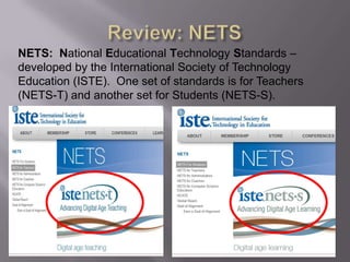 NETS: National Educational Technology Standards –
developed by the International Society of Technology
Education (ISTE). One set of standards is for Teachers
(NETS-T) and another set for Students (NETS-S).
 