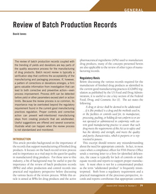 Autumn 2010 Volume 14 Number 4 71
GENER AL
INTRODUCTION
This article provides background on the importance of
the records that support manufacturing of finished drug
products. It focuses on the batch record review process
and its importance as a vital step in the quest for quality
in manufactured drug products. For those new to this
industry, a bit of background may be useful to put the
importance of the review of batch production records
(BPRs) and other production and control records into
practical and regulatory perspective before discussing
the various facets of the review process. While this ar-
ticle is aimed at BPRs for drug products and the active
pharmaceutical ingredients (APIs) used to manufacture
drug products, many of the concepts presented herein
are also applicable to the review of other types of manu-
facturing records.
Regulatory Basis
Before discussing the various records required for the
manufacture of finished drug products as identified in
the current good manufacturing practices (CGMPs) reg-
ulation as published by the US Food and Drug Admin-
istration, it is useful to cite a key section of the Federal
Food, Drug, and Cosmetic Act (1). The act states the
following:
A drug or device shall be deemed to be adulterated
…if it [the product] is a drug and the methods used in,
or the facilities or controls used for, its manufacture,
processing, packing, or holding do not conform to or are
not operated or administered in conformity with cur-
rent good manufacturing practice to assure that such
drug meets the requirements of this Act as to safety and
has the identity and strength, and meets the quality
and purity characteristics, which it purports or is rep-
resented to possess.
This excerpt should remove any misunderstanding
about the need for appropriate controls. In fact, in most
cases when a compliance officer for FDA District Office
sends a warning letter to a firm for identified deficien-
cies, the cause is typically for lack of controls or inad-
equate records and reports to support proper manufac-
ture. It most often is not for a contaminated product
as the term “adulterated product” is frequently misin-
terpreted. Both from a regulatory requirement and a
practical management of the processes perspective, re-
cords and reports corroborate that appropriate controls
The review of batch production records coupled with
the trending of yields and deviations are key parts of
the quality assurance process for the manufacturing
of drug products. Batch record review is typically a
verification step that confirms the acceptability of the
manufacturing and packaging processes. If, however,
a pattern of corrections or deviations emerges, a firm
gains valuable information from investigation that can
lead to both corrective and preventive action—even
process improvement. Process drift can be detected
before yield or other parameters exceed alert or action
limits. Because the review process is so common, its
importance may be overlooked beyond the regulatory
requirement found in the current good manufacturing
practices regulation. Proper controls and corrective
action can prevent well-intentioned manufacturing
steps from creating products that are adulterated.
Useful suggestions are offered and several scenarios
illustrate what can happen when the review process
is not standardized and monitored.
Review of Batch Production Records
David Jones
 