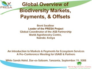 Global Overview of
          Biodiversity Markets,
          Payments, & Offsets
                        Brent Swallow
                 Leader of the PRESA Project
           Global Coordinator of the ASB Partnership
                  World Agroforestry Centre,
                        Nairobi, Kenya




 An Introduction to Markets & Payments for Ecosystem Services
         A Pre-Conference Meeting for USAID & Partners

White Sands Hotel, Dar-es-Salaam, Tanzania, September 15, 2008
 