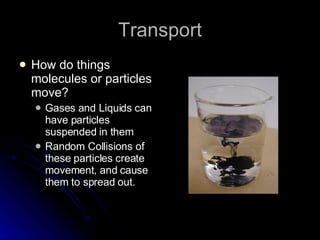 Transport How do things molecules or particles move? Gases and Liquids can have particles suspended in them Random Collisions of these particles create movement, and cause them to spread out. 