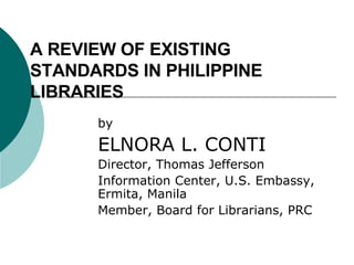 A REVIEW OF EXISTING STANDARDS IN PHILIPPINE LIBRARIES by ELNORA L. CONTI Director, Thomas Jefferson  Information Center, U.S. Embassy, Ermita, Manila Member, Board for Librarians, PRC 
