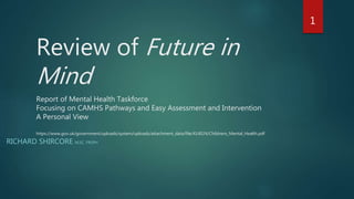 Review of Future in
Mind
Report of Mental Health Taskforce
Focusing on CAMHS Pathways and Easy Assessment and Intervention
A Personal View
https://www.gov.uk/government/uploads/system/uploads/attachment_data/file/414024/Childrens_Mental_Health.pdf
RICHARD SHIRCORE M.SC. FRSPH
1
 