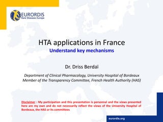 HTA applications in France
Understand key mechanisms
Dr. Driss Berdaï
Department of Clinical Pharmacology, University Hospital of Bordeaux
Member of the Transparency Committee, French Health Authority (HAS)
Disclaimer : My participation and this presentation is personnal and the views presented
here are my own and do not necessarily reflect the views of the University Hospital of
Bordeaux, the HAS or its committees
eurordis.org
 