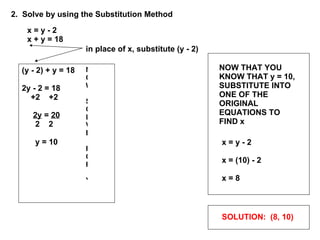 x = y - 2 x + y = 18 2.  Solve by using the Substitution Method in place of x, substitute (y - 2) NOW SOLVE FOR Y (y - 2) + y = 18 2y - 2 = 18 +2  +2 2y  =  20 2  2 y = 10 NOW THAT YOU KNOW THAT y = 10, SUBSTITUTE INTO ONE OF THE ORIGINAL EQUATIONS TO FIND x x = y - 2 x = (10) - 2 x = 8 SOLUTION:  (8, 10) 