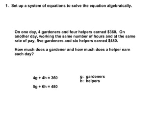 Set up a system of equations to solve the equation algebraically.  On one day, 4 gardeners and four helpers earned $360.  On another day, working the same number of hours and at the same rate of pay, five gardeners and six helpers earned $480.  How much does a gardener and how much does a helper earn each day? g:  gardeners h:  helpers 4g + 4h = 360 5g + 6h = 480 