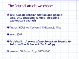 The Journal article we chose: Title:  Google scholar citation and google web/URL citations: A multi-discipline exploratory analysis Author: KOUSHA, Kayvan & THELWALL, Mike Year: 2007 Published in:  Journal of the American Society for  Information Science & Technology Volume: 58, Issue: 7, p. 1055-1065 