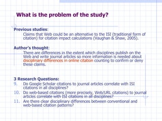 What is the problem of the study? Previous studies :  Claims that Web could be an alternative to the ISI (traditional form of citation) for citation impact calculations (Vaughan & Shaw, 2005). Author’s thought :  There are differences in the extent which disciplines publish on the Web and write journal articles so more information is needed about  disciplinary differences in online citation  counting to confirm or deny these claims. 3 Research Questions: Do Google Scholar citations to journal articles correlate with ISI citations in all disciplines? Do web-based citations (more precisely, Web/URL citations) to journal articles correlate with ISI citations in all disciplines? Are there clear disciplinary differences between conventional and web-based citation patterns? 