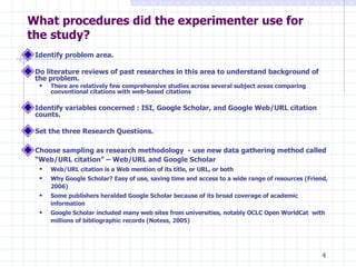 What procedures did the experimenter use for the study? Identify problem area. Do literature reviews of past researches in this area to understand background of the problem. There are relatively few comprehensive studies across several subject areas comparing conventional citations with web-based citations Identify variables concerned : ISI, Google Scholar, and Google Web/URL citation counts. Set the three Research Questions. Choose sampling as research methodology  - use new data gathering method called “Web/URL citation” – Web/URL and Google Scholar Web/URL citation is a Web mention of its title, or URL, or both Why Google Scholar? Easy of use, saving time and access to a wide range of resources (Friend, 2006) Some publishers heralded Google Scholar because of its broad coverage of academic information  Google Scholar included many web sites from universities, notably OCLC Open WorldCat  with millions of bibliographic records (Notess, 2005) 