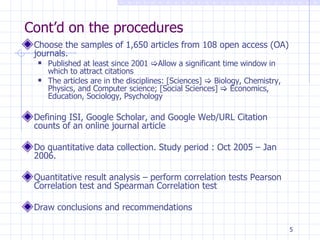 Cont’d on the procedures Choose the samples of 1,650 articles from 108 open access (OA) journals. Published at least since 2001   Allow a significant time window in which to attract citations The articles are in the disciplines: [Sciences]    Biology, Chemistry, Physics, and Computer science; [Social Sciences]    Economics, Education, Sociology, Psychology Defining ISI, Google Scholar, and Google Web/URL Citation counts of an online journal article  Do quantitative data collection. Study period : Oct 2005 – Jan 2006. Quantitative result analysis – perform correlation tests Pearson Correlation test and Spearman Correlation test Draw conclusions and recommendations 