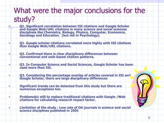 What were the major conclusions for the study? Q1. Significant correlation between ISI citations and Google Scholar and Google Web/URL citations in many science and social sciences disciplines like Chemistry, Biology, Physics, Computer, Economics, Sociology and Education.  (but not in Psychology). Q1. Google scholar citations correlated more highly with ISI citations than Google Web/URL citations. Q2. Confirmed there is clear disciplinary differences between conventional and web-based citation patterns. Q3. In Computer Science and Social Sciences, Google Scholar has been used more than ISI. Q3. Considering the percentage overlap of articles covered in ISI and Google Scholar, there are large disciplinary differences Significant trends can be detected from this study but there are numerous exceptions too. Problematic still to replace traditional citations with Google /Web citations for calculating research impact factor. Limitation of the study : Low rate of OA journals in science and social science disciplines published in 2001 