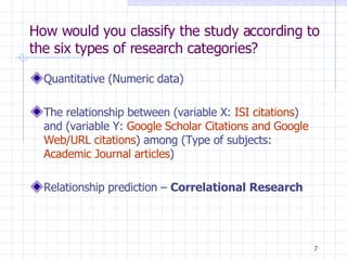 How would you classify the study according to the six types of research categories? Quantitative (Numeric data) The relationship between (variable X:  ISI citations ) and (variable Y:  Google Scholar Citations and Google   Web/URL citations ) among (Type of subjects:  Academic Journal articles ) Relationship prediction –  Correlational Research 