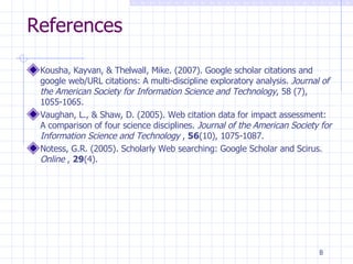 References Kousha, Kayvan, & Thelwall, Mike. (2007). Google scholar citations and google web/URL citations: A multi-discipline exploratory analysis.  Journal of the American Society for Information Science and Technology , 58 (7), 1055-1065.  Vaughan, L., & Shaw, D. (2005). Web citation data for impact assessment: A comparison of four science disciplines.  Journal of the American Society for Information Science and Technology  ,  56 (10), 1075-1087. Notess, G.R. (2005). Scholarly Web searching: Google Scholar and Scirus.  Online  ,  29 (4).  