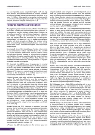 Page 4
Endalkachew Gashawtena et al. J Material Sci Eng, Volume 10:6, 2021
have been reported to possess exceptional strength to weight ratio, high
impact resistance, and superior biocompatibility [6]. Prosthetic sockets that
are produced from these materials have good strength and comfort for the
wearer [11,13]. Some of the materials that are used as prosthetic materials
are ramie fiber reinforced composite, bamboo fiber composite, rattan fiber
composite, and banana composite materials [11,13-15,18].
Review on Prostheses Development
Many significant types of research have been performed with synthetic and
natural fibers to develop fiber reinforced polymer matrix composites for
the application of lower limb prosthetic sockets. Andrew I Campbell et al.
reviewed some natural fibers for prosthetic socket applications and showed
their inimitable advantages over other materials, like non-corrosive in
nature, high strength to weight ratio, renewability, high fracture toughness,
and sustainability [10]. Researchers [13-15,19] revealed good mechanical
properties with Ramie, pineapple, and Banana fiber reinforced polymer
matrix composites for prosthetic socket applications and hence, partially
replaced metals, plastics, and synthetic fiber polymer matrix composite part
of the prosthesis.
Banerji and J.B. Banerji (1984) studied the use of bamboo and cane trunks
as basic construction of prosthetic and orthotic device. They used field
trials to prove the viability of the materials and found; cane and bamboo
are very viable alternative materials for orthotic/prosthetic appliances
and rehabilitation. Among the rehabilitation aids, they found wheelchairs,
walkers, and crutches are remarkably useful and cheap. They also tried
these materials for the construction of lower leg prostheses, but they didn’t
prove these prostheses experimentally.
M.H. Nurhanisah et al. (2017) reviewed the analysis and the numerical
modeling of the prosthetic socket design related to the thermal comfort on
the socket. They reported that the largest areas of elevated temperature
were found at the lateral and posterior sides as well as at the distal end
of the stump. The researchers proposed natural fiber based biocomposite
materials for the development of a prosthetic socket due to the
biocompatibility of these materials with the skin [11].
Polyester composite finally, tensile and flexural tests were applied to a
specimen. The result observed from the ramie fiber reinforced epoxy
composite prosthesis socket was with the highest tensile and flexural
strengths compared to ramie fiber polyester resin and Agustinus Purna
et al. (2015) studied the characteristics of Rattan fiber reinforced epoxy
composite prosthesis, and they developed a prototype of lower leg prosthetic
socket made from Rattan Fiber Reinforced Epoxy Composites. To assure
the durability and the comfortability of the prosthesis, they did three tests as
the compressive, failure test, and gait analysis by using the Six Minute Walk
Test Method (6MWT) and psychophysical analysis by measuring the pulse
rate of the respondents before and after gait analysis. Finally, they found
a prosthetic socket that can carry a compressive load of more than 4KN,
(almost equal to the ISO 10328 standard suggested for prosthetic socket
test) with deflection of 1 mm and low pulse rate compared to the former
synthetic prostheses which indicate, the lower leg prosthesis is comfortable
for the patient [20].
Andrew I Campbell et al. (2012) investigated the feasibility of natural fiber
reinforced plant oil reinforced resin matrix composite prosthetic socket.
They collected different available natural fiber materials and prepared
specimens for mechanical testing and using an Instron 5800 tensile test
machine, they determined the tensile strengths of the test pieces and found
ramie fiber with high strength compared to other natural fibers. Lastly, they
manufacture the ramie fiber reinforced oil plant resin composite lower limb
prosthetic socket prototype according to ISO 22523 and obtained a strong
prosthesis socket that exceeds the ISO 10328 standard requirement of
structural testing for lower limp prosthesis [10].
A.P. Irawan et al. (2011) developed a ramie fiber reinforced epoxy resin
composite prosthetic socket to replace the conventional prosthetic socket
made from synthetic fiber reinforced composite Ramie fiber reinforced
epoxy and polyester resin composite prototypes were produced by filament
winding whereas, fiberglass polyester resin composite prototype by hand
layup technique. The three test specimens were prepared by chopping from
prosthesis socket prototypes made of ramie reinforced epoxy composite,
ramie fiber polyester composite, and fiberglass reinforced fiberglass
reinforced polyester resin composite materials with grater mechanical
properties required by the ISO10328 standard [21].
Agustinus Purna Irawan et al. (2018) used promal composite software to
analyze the failure mode of Ramie fiber reinforced epoxy resin composite
material and validated the Ansys result experimentally (tensile and
compression test) using a universal testing machine and Scanning Electron
Microscope (SEM). The result showed the composite would not fall at 00
fiber orientation but in other angles of fiber orientation, the failure probability
increases. The morphology analysis resulted from SEM showed, the failure
was stimulated due to voids, fiber matrix interaction, and initial crack [18].
Abbas (2020) used finite element method to know the fatigue characteristics
of the composite used to make a prosthetic socket above the knee after
determining the ultimate strength of the composite using tensile and
fatigue tests. For the experiment, two groups of composite specimens were
manufactured with a sequence of layer N glass, carbon fiber, N glass from
lamination resin 80:20 (group 1) and siegalhaz resin as a matrix (group
2) material respectively through vacuum pressure molding technique [19].
From ANSYS simulation the prosthetic socket manufactured from N glass,
Carbon fiber, N glass with siegalhaz resin matrix composite (group 2) was
found to be safer than group 1 which is produced from lamination resin
80:20. This indicates siegalhaz resin has better sticking properties than
80:20 [19].
Agustinus and Sukania (2015) developed banana fiber reinforced epoxy
composite material for prosthesis application. The volume fraction of
the samples was 10%, 20%, 30%, 40%, and 50% with 0/90 degree fiber
orientation. After produced the sample via compressing and vacuum
processes technique, tensile teste is done by a universal testing machine
under ASTM D 3039 standard. The result obtained indicates, the tensile
strength of the banana fiber reinforced epoxy resin composite is in the
middle range of glass fiber epoxy resin composite. To be exact, banana
fiber reinforced epoxy resin composite is (62.3 ± 0.67) MPa, whereas glass
fiber reinforced epoxy resin composite is 60-109 MPa [22].
Saif M. Abbas and Ammar I. Kubba (2020) carried out the study by using
finite element modeling and experimental test to develop a prosthetic
socket for chopart amputation. The specimens were prepared from three
types of composite fibers: Perlon (p), glass fiber (f), and carbon fiber (c)
with a different combination. The sequences of the layup of the fibers in
the composite were, for groups 1, 2, and 3 are 3p, 2c, 3p; 3p2f3p, and 6p
respectively. The experimental test result from these composite prosthetic
socket materials was used for finite element simulation [23]. The result
obtained from finite element simulation indicates, group 1 with 3p2c3p
staking sequence is more strong, durable, and safe.
Kahtan Al Khazraji et al. (2011) studied the effect of particle reinforcement
on fatigue characteristic of the transtibial prosthetic socket. To validate
the results, five samples with different stacking sequences were prepared
using vacuumed molding method [24]. From the experimental test and
ANSYS result, they obtained the hybrid (carbon+glass) fiber composite
socket material with better tensile strength and fatigue compared to particle
reinforced hybrid (carbon+glass) fiber composite and others.
Rajnish Kumar et al. (2017) studied “the effect of kenaf fiber length with
constant fiber loading on dynamic mechanical properties and its effect on
loss modulus, storage modulus” [25]. The samples were prepared with
compression molding technique from different fiber lengths and volume
fractions with epoxy resin by completely mixing the fiber with a resin after
treated the fiber with NaOH. Tensile, three bendings, and SEM tests were
 