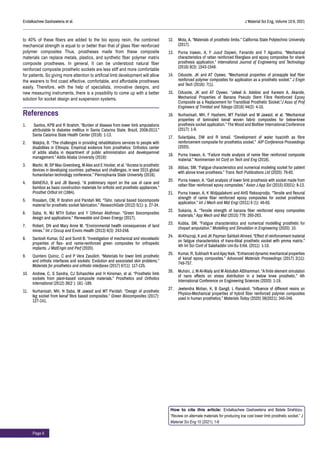 Page 6
Endalkachew Gashawtena et al. J Material Sci Eng, Volume 10:6, 2021
to 40% of these fibers are added to the bio epoxy resin, the combined
mechanical strength is equal to or better than that of glass fiber reinforced
polymer composites Thus, prostheses made from these composite
materials can replace metals, plastics, and synthetic fiber polymer matrix
composite prostheses. In general, It can be understood natural fiber
reinforced composite prosthetic sockets are less stiff and more comfortable
for patients. So giving more attention to artificial limb development will allow
the wearers to find coast effective, comfortable, and affordable prostheses
easily. Therefore, with the help of specialists, innovative designs, and
new measuring instruments, there is a possibility to come up with a better
solution for socket design and suspension systems.
References
1.	 Santos, KPB and R Ibrahim. “Burden of disease from lower limb amputations
attributable to diabetes mellitus in Santa Catarina State, Brazil, 2008-2013.”
Santa Catarina State Health Center (2018): 1-13.
2.	 Wakjira, B. “The challenges in providing rehabilitations services to people with
disabilities in Ethiopia: Empirical evidence from prosthetics: Orthotics center
of addis ababa in department of public administration and developemnet
management.” Addis Ababa University (2019):
3.	 Martin, M, SP Max Greenberg, M Alex and E Hocker, et al. “Access to prosthetic
devices in developing countries: pathways and challenges, in ieee 2015 global
humanitarian technology conference.” Pennsylvania State University (2016).
4.	 BANERJI, B and JB Banerji. “A preliminary report on the use of cane and
bamboo as basic construction materials for orthotic and prosthetic appliances.”
Prosthet Orthot Int (1984).
5.	 Rosalam, CM, R Ibrahim and Paridah Md. “Tahir, natural based biocomposite
material for prosthetic socket fabrication.” ResearchGate (2012) 5(1): p. 27-34.
6.	 Saba, N, MJ MTH Sultan and Y Othman Alothman. “Green biocomposites
design and applications.” Renewable and Green Energy (2017).
7.	 Robert, DN and Mary Anne M. “Environmental health consequences of land
mines.” Int J Occup and Enviro Health (2013) 6(3): 243-248.
8.	 Santosh Kumar, DZ and Sumit B. “Investigation of mechanical and viscoelastic
properties of flax- and ramie-reinforced green composites for orthopedic
implants. J MatEngin and Perf (2020).
9.	 Quintero Quiroz, C and P Vera Zasúlich. “Materials for lower limb prosthetic
and orthotic interfaces and sockets: Evolution and associated skin problems.”
Materials for prosthetics and orthotic interfaces (2017) 67(1): 117-125.
10.	 Andrew, C, S Sandra, CJ Schaschke and H Kinsman, et al. “Prosthetic limb
sockets from plant-based composite materials.” Prosthetics and Orthotics
International (2012) 36(2 ): 181 -189.
11.	 Nurhanisah, MH, N Saba, M Jawaid and MT Paridah. “Design of prosthetic
leg socket from kenaf fibre based composites.” Green Biocomposites (2017):
127-141.
12.	 Mota, A. “Materials of prosthetic limbs.” California State Polytechnic University
(2017).
13.	 Purna Irawan, A, F Jusuf Daywin, Fanando and T Agustino. “Mechanical
characteristics of rattan reinforced fiberglass and epoxy composites for shank
prosthesis application.” International Journal of Engineering and Technology
(2016) 8(3): 1543-1549.
14.	 Odusote, JK and AT Oyewo. “Mechanical properties of pineapple leaf fiber
reinforced polymer composites for application as a prosthetic socket.” J Engin
and Tech (2016): 7(1).
15.	 Odusote, JK and AT Oyewo. “Jeleel A. Adebisi and Kareem A. Akande,
Mechanical Properties of Banana Pseudo Stem Fibre Reinforced Epoxy
Composite as a Replacement for Transtibial Prosthetic Socket.”J Asso of Prof
Engineers of Trinidad and Tobago (2016) 44(2): 4-10.
16.	 Nurhanisah, MH, F Hashemi, MT Paridah and M Jawaid, et al. “Mechanical
properties of laminated kenaf woven fabric composites for below-knee
prosthesis socket application.” The Wood and Biofiber International Conference
(2017): 1-9.
17.	 Sulardjaka, DW and R Ismail. “Development of water hyacinth as fibre
reinforcement composite for prosthetics socket.” AIP Conference Proceedings
(2020).
18.	 Purna Irawan, A. “Failure mode analysis of ramie fiber reinforced composite
material.” Nommensen Int Conf on Tech and Eng (2018).
19.	 Abbas, SM. “Fatigue characteristics and numerical modeling socket for patient
with above knee prosthesis.” Trans Tech Publications Ltd (2020): 76-82.
20.	 Purna Irawan, A. “Gait analysis of lower limb prosthesis with socket made from
rattan fiber reinforced epoxy composites.” Asian J App Sci (2015) 03(01): 8-13.
21.	 Purna Irawan, A, K Widjajalaksmi and AHS Reksoprodjo. “Tensile and flexural
strength of ramie fiber reinforced epoxy composites for socket prosthesis
application.” Int J Mech and Mat Engi (2011) 6 (1): 46-50.
22.	 Sukania, A. “Tensile strength of banana fiber reinforced epoxy composites
materials.” App Mech and Mat (2015) 776: 260-263.
23.	 Kubba, SM. “Fatigue characteristics and numerical modelling prosthetic for
chopart amputation.” Modelling and Simulation in Engineering (2020): 10.
24.	 Al-Khazraji, K and JK Payman SahbahAhmed. “Effect of reinforcement material
on fatigue characteristics of trans-tibial prosthetic socket with pmma matrix.”
4th Int Sci Conf of Salahaddin Uni-Su Erbil. (2011): 1-10.
25.	 Kumar, R, Subhash N andAjay Naik. “Enhanced dynamic mechanical properties
of kenaf epoxy composites.” Advanced Materials Proceedings (2017) 2(11):
749-757.
26.	 Muhsin, J, M Al-Waily and M Abdullah AlShammari. “A finite element simulation
of nano effects on stress distribution in a below knee prosthetic.” 4th
International Conference on Engineering Sciences (2020): 1-19.
27.	 Jeetendra Mohan, K, B Gangil, L Ranakoti. “Influence of different resins on
Physico-Mechanical properties of hybrid fiber reinforced polymer composites
used in human prosthetics.” Materials Today (2020) 38(2021): 345-349.
How to cite this article: Endalkachew Gashawtena and Belete Sirahbizu.
“Review on alternate materials for producing low cost lower limb prosthetic socket.” J
Material Sci Eng 10 (2021); 1-6
 