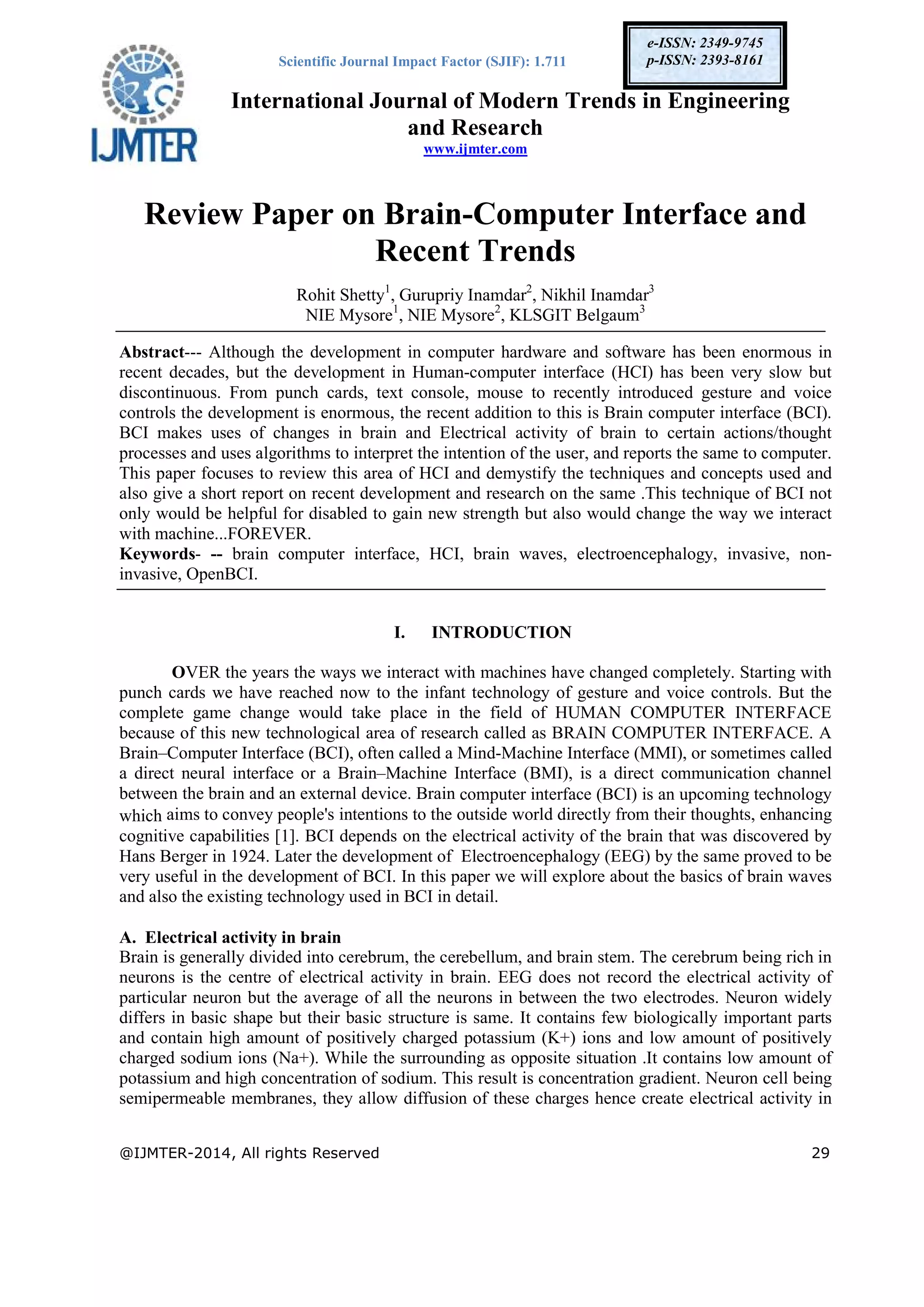 Scientific Journal Impact Factor (SJIF): 1.711
International Journal of Modern Trends in Engineering
and Research
www.ijmter.com
@IJMTER-2014, All rights Reserved 29
e-ISSN: 2349-9745
p-ISSN: 2393-8161
Review Paper on Brain-Computer Interface and
Recent Trends
Rohit Shetty1
, Gurupriy Inamdar2
, Nikhil Inamdar3
NIE Mysore1
, NIE Mysore2
, KLSGIT Belgaum3
Abstract--- Although the development in computer hardware and software has been enormous in
recent decades, but the development in Human-computer interface (HCI) has been very slow but
discontinuous. From punch cards, text console, mouse to recently introduced gesture and voice
controls the development is enormous, the recent addition to this is Brain computer interface (BCI).
BCI makes uses of changes in brain and Electrical activity of brain to certain actions/thought
processes and uses algorithms to interpret the intention of the user, and reports the same to computer.
This paper focuses to review this area of HCI and demystify the techniques and concepts used and
also give a short report on recent development and research on the same .This technique of BCI not
only would be helpful for disabled to gain new strength but also would change the way we interact
with machine...FOREVER.
Keywords- -- brain computer interface, HCI, brain waves, electroencephalogy, invasive, non-
invasive, OpenBCI.
I. INTRODUCTION
OVER the years the ways we interact with machines have changed completely. Starting with
punch cards we have reached now to the infant technology of gesture and voice controls. But the
complete game change would take place in the field of HUMAN COMPUTER INTERFACE
because of this new technological area of research called as BRAIN COMPUTER INTERFACE. A
Brain–Computer Interface (BCI), often called a Mind-Machine Interface (MMI), or sometimes called
a direct neural interface or a Brain–Machine Interface (BMI), is a direct communication channel
between the brain and an external device. Brain computer interface (BCI) is an upcoming technology
which aims to convey people's intentions to the outside world directly from their thoughts, enhancing
cognitive capabilities [1]. BCI depends on the electrical activity of the brain that was discovered by
Hans Berger in 1924. Later the development of Electroencephalogy (EEG) by the same proved to be
very useful in the development of BCI. In this paper we will explore about the basics of brain waves
and also the existing technology used in BCI in detail.
A. Electrical activity in brain
Brain is generally divided into cerebrum, the cerebellum, and brain stem. The cerebrum being rich in
neurons is the centre of electrical activity in brain. EEG does not record the electrical activity of
particular neuron but the average of all the neurons in between the two electrodes. Neuron widely
differs in basic shape but their basic structure is same. It contains few biologically important parts
and contain high amount of positively charged potassium (K+) ions and low amount of positively
charged sodium ions (Na+). While the surrounding as opposite situation .It contains low amount of
potassium and high concentration of sodium. This result is concentration gradient. Neuron cell being
semipermeable membranes, they allow diffusion of these charges hence create electrical activity in
 