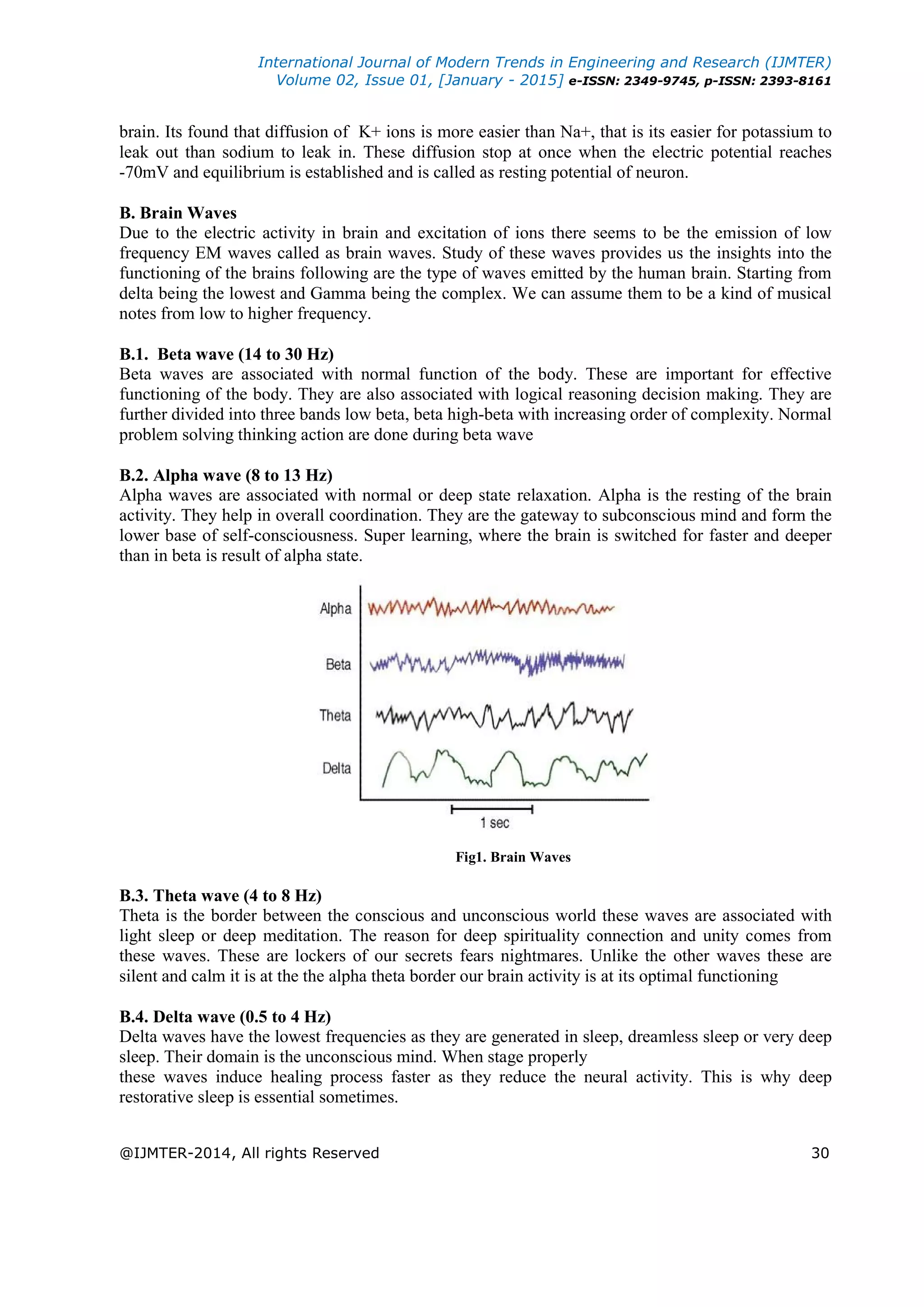 International Journal of Modern Trends in Engineering and Research (IJMTER)
Volume 02, Issue 01, [January - 2015] e-ISSN: 2349-9745, p-ISSN: 2393-8161
@IJMTER-2014, All rights Reserved 30
brain. Its found that diffusion of K+ ions is more easier than Na+, that is its easier for potassium to
leak out than sodium to leak in. These diffusion stop at once when the electric potential reaches
-70mV and equilibrium is established and is called as resting potential of neuron.
B. Brain Waves
Due to the electric activity in brain and excitation of ions there seems to be the emission of low
frequency EM waves called as brain waves. Study of these waves provides us the insights into the
functioning of the brains following are the type of waves emitted by the human brain. Starting from
delta being the lowest and Gamma being the complex. We can assume them to be a kind of musical
notes from low to higher frequency.
B.1. Beta wave (14 to 30 Hz)
Beta waves are associated with normal function of the body. These are important for effective
functioning of the body. They are also associated with logical reasoning decision making. They are
further divided into three bands low beta, beta high-beta with increasing order of complexity. Normal
problem solving thinking action are done during beta wave
B.2. Alpha wave (8 to 13 Hz)
Alpha waves are associated with normal or deep state relaxation. Alpha is the resting of the brain
activity. They help in overall coordination. They are the gateway to subconscious mind and form the
lower base of self-consciousness. Super learning, where the brain is switched for faster and deeper
than in beta is result of alpha state.
Fig1. Brain Waves
B.3. Theta wave (4 to 8 Hz)
Theta is the border between the conscious and unconscious world these waves are associated with
light sleep or deep meditation. The reason for deep spirituality connection and unity comes from
these waves. These are lockers of our secrets fears nightmares. Unlike the other waves these are
silent and calm it is at the the alpha theta border our brain activity is at its optimal functioning
B.4. Delta wave (0.5 to 4 Hz)
Delta waves have the lowest frequencies as they are generated in sleep, dreamless sleep or very deep
sleep. Their domain is the unconscious mind. When stage properly
these waves induce healing process faster as they reduce the neural activity. This is why deep
restorative sleep is essential sometimes.
 