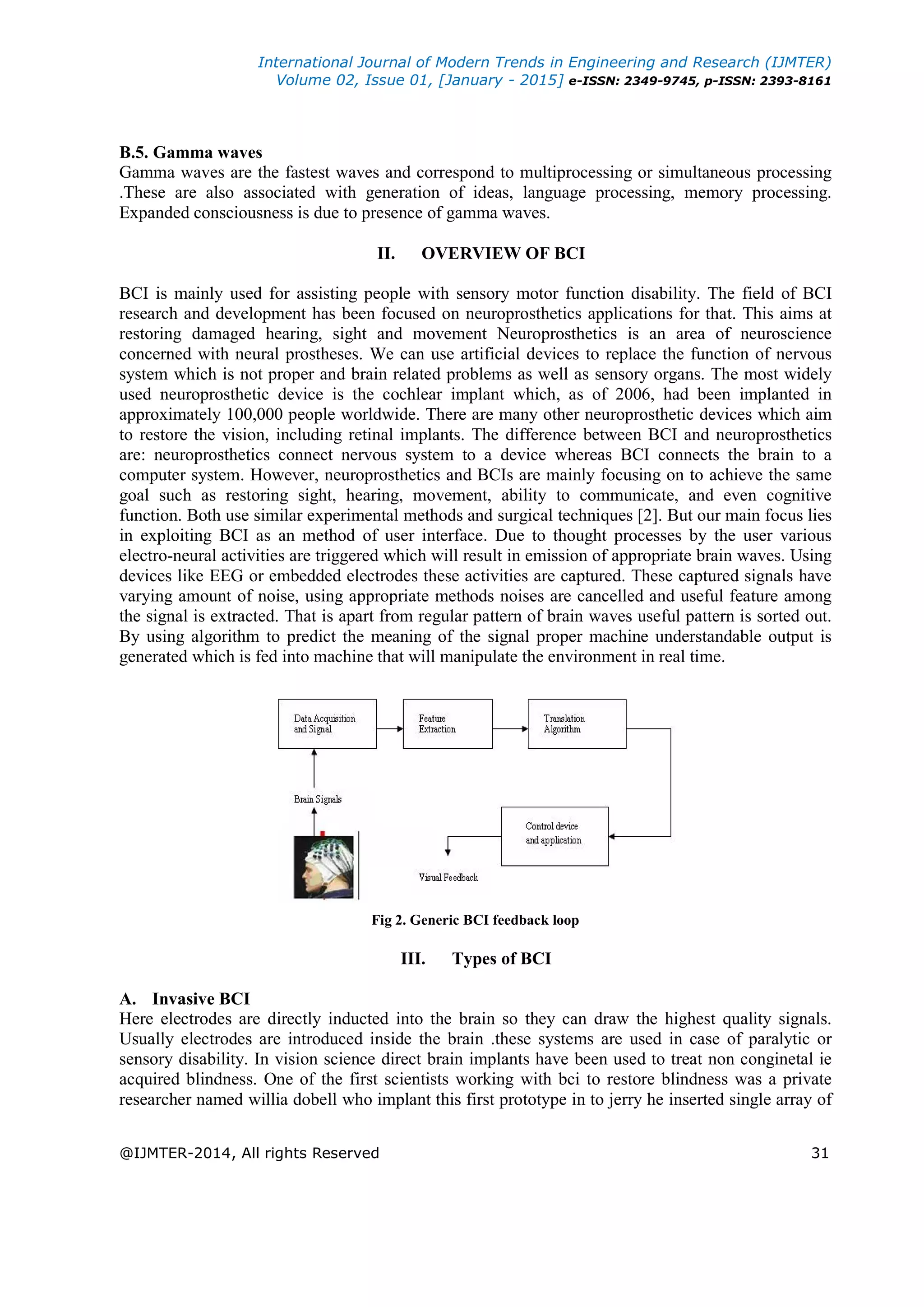 International Journal of Modern Trends in Engineering and Research (IJMTER)
Volume 02, Issue 01, [January - 2015] e-ISSN: 2349-9745, p-ISSN: 2393-8161
@IJMTER-2014, All rights Reserved 31
B.5. Gamma waves
Gamma waves are the fastest waves and correspond to multiprocessing or simultaneous processing
.These are also associated with generation of ideas, language processing, memory processing.
Expanded consciousness is due to presence of gamma waves.
II. OVERVIEW OF BCI
BCI is mainly used for assisting people with sensory motor function disability. The field of BCI
research and development has been focused on neuroprosthetics applications for that. This aims at
restoring damaged hearing, sight and movement Neuroprosthetics is an area of neuroscience
concerned with neural prostheses. We can use artificial devices to replace the function of nervous
system which is not proper and brain related problems as well as sensory organs. The most widely
used neuroprosthetic device is the cochlear implant which, as of 2006, had been implanted in
approximately 100,000 people worldwide. There are many other neuroprosthetic devices which aim
to restore the vision, including retinal implants. The difference between BCI and neuroprosthetics
are: neuroprosthetics connect nervous system to a device whereas BCI connects the brain to a
computer system. However, neuroprosthetics and BCIs are mainly focusing on to achieve the same
goal such as restoring sight, hearing, movement, ability to communicate, and even cognitive
function. Both use similar experimental methods and surgical techniques [2]. But our main focus lies
in exploiting BCI as an method of user interface. Due to thought processes by the user various
electro-neural activities are triggered which will result in emission of appropriate brain waves. Using
devices like EEG or embedded electrodes these activities are captured. These captured signals have
varying amount of noise, using appropriate methods noises are cancelled and useful feature among
the signal is extracted. That is apart from regular pattern of brain waves useful pattern is sorted out.
By using algorithm to predict the meaning of the signal proper machine understandable output is
generated which is fed into machine that will manipulate the environment in real time.
Fig 2. Generic BCI feedback loop
III. Types of BCI
A. Invasive BCI
Here electrodes are directly inducted into the brain so they can draw the highest quality signals.
Usually electrodes are introduced inside the brain .these systems are used in case of paralytic or
sensory disability. In vision science direct brain implants have been used to treat non conginetal ie
acquired blindness. One of the first scientists working with bci to restore blindness was a private
researcher named willia dobell who implant this first prototype in to jerry he inserted single array of
 