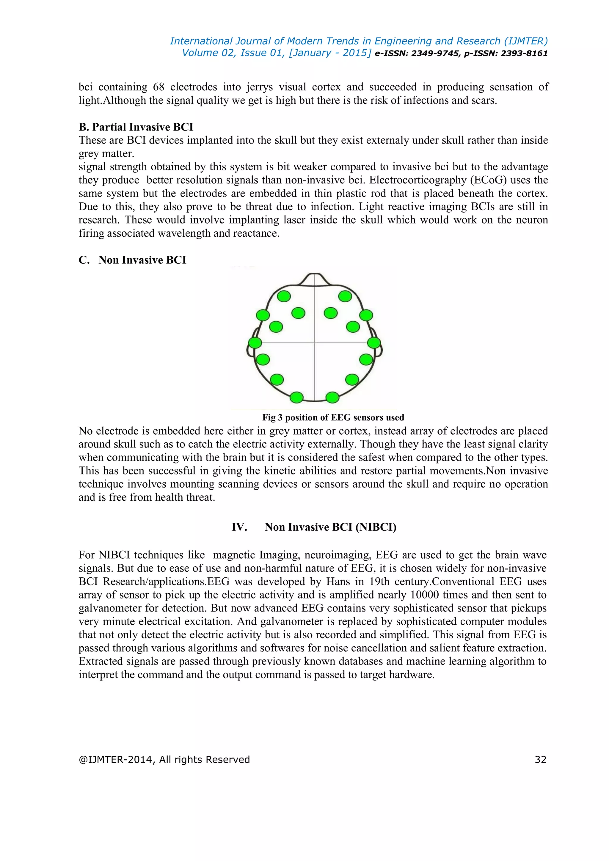 International Journal of Modern Trends in Engineering and Research (IJMTER)
Volume 02, Issue 01, [January - 2015] e-ISSN: 2349-9745, p-ISSN: 2393-8161
@IJMTER-2014, All rights Reserved 32
bci containing 68 electrodes into jerrys visual cortex and succeeded in producing sensation of
light.Although the signal quality we get is high but there is the risk of infections and scars.
B. Partial Invasive BCI
These are BCI devices implanted into the skull but they exist externaly under skull rather than inside
grey matter.
signal strength obtained by this system is bit weaker compared to invasive bci but to the advantage
they produce better resolution signals than non-invasive bci. Electrocorticography (ECoG) uses the
same system but the electrodes are embedded in thin plastic rod that is placed beneath the cortex.
Due to this, they also prove to be threat due to infection. Light reactive imaging BCIs are still in
research. These would involve implanting laser inside the skull which would work on the neuron
firing associated wavelength and reactance.
C. Non Invasive BCI
Fig 3 position of EEG sensors used
No electrode is embedded here either in grey matter or cortex, instead array of electrodes are placed
around skull such as to catch the electric activity externally. Though they have the least signal clarity
when communicating with the brain but it is considered the safest when compared to the other types.
This has been successful in giving the kinetic abilities and restore partial movements.Non invasive
technique involves mounting scanning devices or sensors around the skull and require no operation
and is free from health threat.
IV. Non Invasive BCI (NIBCI)
For NIBCI techniques like magnetic Imaging, neuroimaging, EEG are used to get the brain wave
signals. But due to ease of use and non-harmful nature of EEG, it is chosen widely for non-invasive
BCI Research/applications.EEG was developed by Hans in 19th century.Conventional EEG uses
array of sensor to pick up the electric activity and is amplified nearly 10000 times and then sent to
galvanometer for detection. But now advanced EEG contains very sophisticated sensor that pickups
very minute electrical excitation. And galvanometer is replaced by sophisticated computer modules
that not only detect the electric activity but is also recorded and simplified. This signal from EEG is
passed through various algorithms and softwares for noise cancellation and salient feature extraction.
Extracted signals are passed through previously known databases and machine learning algorithm to
interpret the command and the output command is passed to target hardware.
 