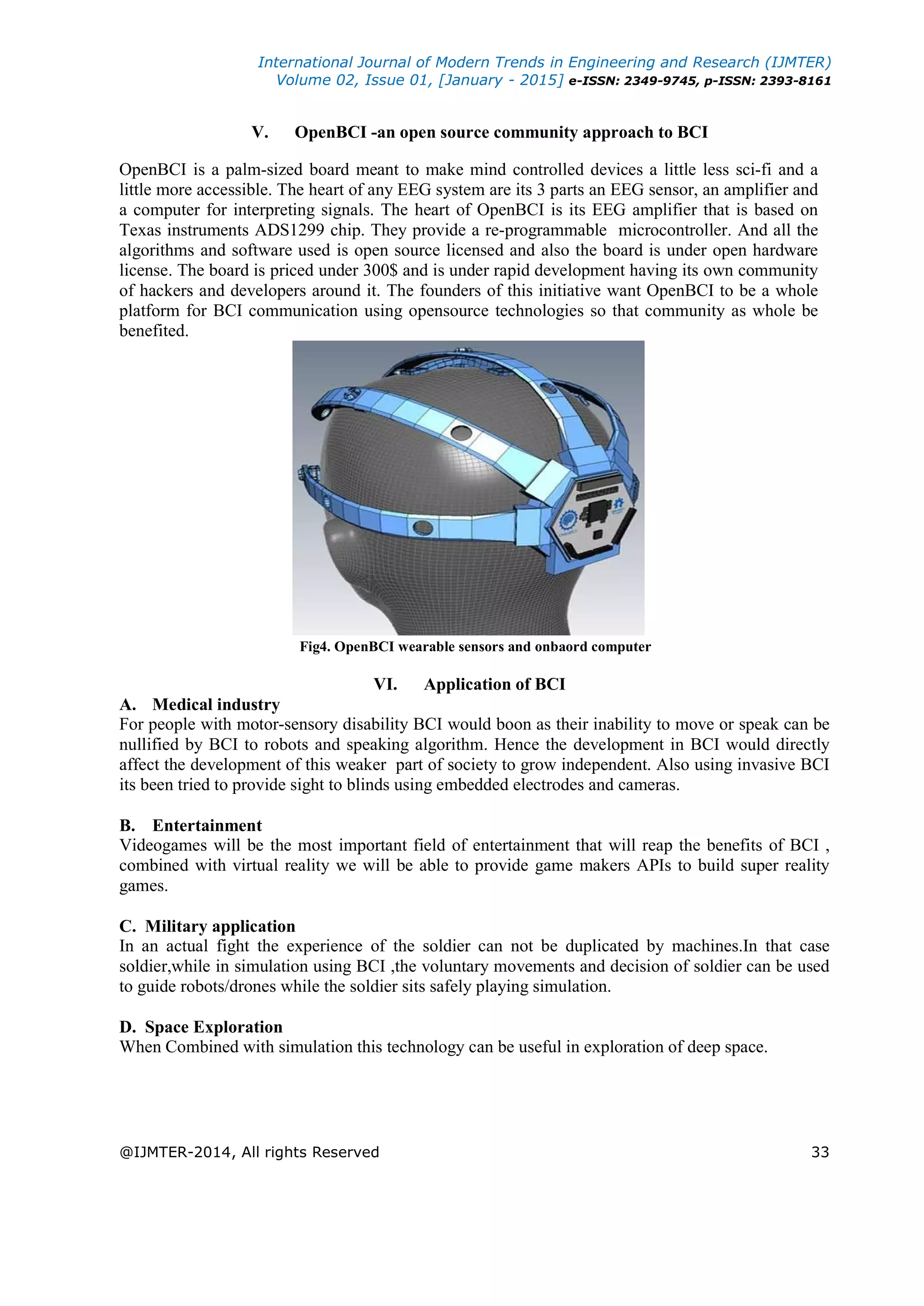 International Journal of Modern Trends in Engineering and Research (IJMTER)
Volume 02, Issue 01, [January - 2015] e-ISSN: 2349-9745, p-ISSN: 2393-8161
@IJMTER-2014, All rights Reserved 33
V. OpenBCI -an open source community approach to BCI
OpenBCI is a palm-sized board meant to make mind controlled devices a little less sci-fi and a
little more accessible. The heart of any EEG system are its 3 parts an EEG sensor, an amplifier and
a computer for interpreting signals. The heart of OpenBCI is its EEG amplifier that is based on
Texas instruments ADS1299 chip. They provide a re-programmable microcontroller. And all the
algorithms and software used is open source licensed and also the board is under open hardware
license. The board is priced under 300$ and is under rapid development having its own community
of hackers and developers around it. The founders of this initiative want OpenBCI to be a whole
platform for BCI communication using opensource technologies so that community as whole be
benefited.
Fig4. OpenBCI wearable sensors and onbaord computer
VI. Application of BCI
A. Medical industry
For people with motor-sensory disability BCI would boon as their inability to move or speak can be
nullified by BCI to robots and speaking algorithm. Hence the development in BCI would directly
affect the development of this weaker part of society to grow independent. Also using invasive BCI
its been tried to provide sight to blinds using embedded electrodes and cameras.
B. Entertainment
Videogames will be the most important field of entertainment that will reap the benefits of BCI ,
combined with virtual reality we will be able to provide game makers APIs to build super reality
games.
C. Military application
In an actual fight the experience of the soldier can not be duplicated by machines.In that case
soldier,while in simulation using BCI ,the voluntary movements and decision of soldier can be used
to guide robots/drones while the soldier sits safely playing simulation.
D. Space Exploration
When Combined with simulation this technology can be useful in exploration of deep space.
 