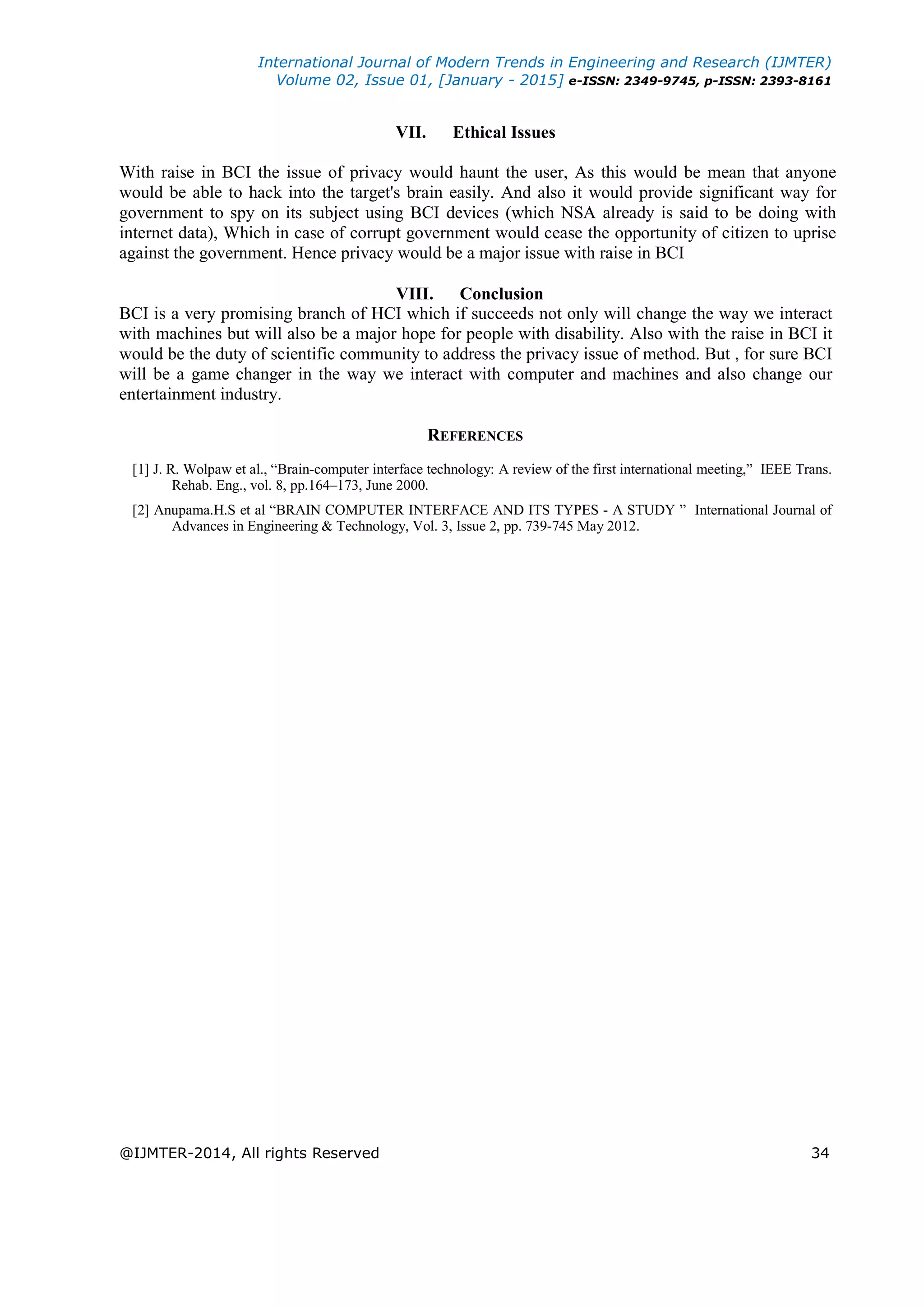 International Journal of Modern Trends in Engineering and Research (IJMTER)
Volume 02, Issue 01, [January - 2015] e-ISSN: 2349-9745, p-ISSN: 2393-8161
@IJMTER-2014, All rights Reserved 34
VII. Ethical Issues
With raise in BCI the issue of privacy would haunt the user, As this would be mean that anyone
would be able to hack into the target's brain easily. And also it would provide significant way for
government to spy on its subject using BCI devices (which NSA already is said to be doing with
internet data), Which in case of corrupt government would cease the opportunity of citizen to uprise
against the government. Hence privacy would be a major issue with raise in BCI
VIII. Conclusion
BCI is a very promising branch of HCI which if succeeds not only will change the way we interact
with machines but will also be a major hope for people with disability. Also with the raise in BCI it
would be the duty of scientific community to address the privacy issue of method. But , for sure BCI
will be a game changer in the way we interact with computer and machines and also change our
entertainment industry.
REFERENCES
[1] J. R. Wolpaw et al., “Brain-computer interface technology: A review of the first international meeting,” IEEE Trans.
Rehab. Eng., vol. 8, pp.164–173, June 2000.
[2] Anupama.H.S et al “BRAIN COMPUTER INTERFACE AND ITS TYPES - A STUDY ” International Journal of
Advances in Engineering & Technology, Vol. 3, Issue 2, pp. 739-745 May 2012.
 