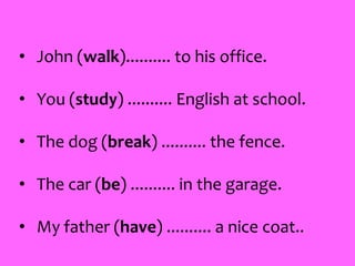 • John (walk).......... to his office.
• You (study) .......... English at school.
• The dog (break) .......... the fence.
• The car (be) .......... in the garage.
• My father (have) .......... a nice coat..
 