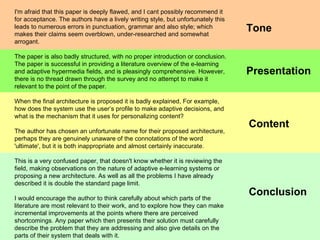 Conclusion Presentation Content I'm afraid that this paper is deeply flawed, and I cant possibly recommend it for acceptance. The authors have a lively writing style, but unfortunately this leads to numerous errors in punctuation, grammar and also style; which makes their claims seem overblown, under-researched and somewhat arrogant. The paper is also badly structured, with no proper introduction or conclusion. The paper is successful in providing a literature overview of the e-learning and adaptive hypermedia fields, and is pleasingly comprehensive. However, there is no thread drawn through the survey and no attempt to make it relevant to the point of the paper. When the final architecture is proposed it is badly explained, For example, how does the system use the user’s profile to make adaptive decisions, and what is the mechanism that it uses for personalizing content? The author has chosen an unfortunate name for their proposed architecture, perhaps they are genuinely unaware of the connotations of the word 'ultimate', but it is both inappropriate and almost certainly inaccurate. This is a very confused paper, that doesn't know whether it is reviewing the field, making observations on the nature of adaptive e-learning systems or proposing a new architecture. As well as all the problems I have already described it is double the standard page limit. I would encourage the author to think carefully about which parts of the literature are most relevant to their work, and to explore how they can make incremental improvements at the points where there are perceived shortcomings. Any paper which then presents their solution must carefully describe the problem that they are addressing and also give details on the parts of their system that deals with it.  Tone 