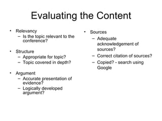 Evaluating the Content Relevancy Is the topic relevant to the conference? Structure Appropriate for topic? Topic covered in depth? Argument Accurate presentation of evidence? Logically developed argument? Sources Adequate acknowledgement of sources? Correct citation of sources? Copied? -  search using Google 