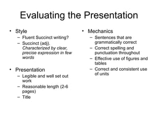 Evaluating the Presentation Style Fluent Succinct writing? Succinct (adj).  Characterized by clear, precise expression in few words Presentation Legible and well set out work Reasonable length (2-6 pages) Title Mechanics Sentences that are grammatically correct Correct spelling and punctuation throughout Effective use of figures and tables Correct and consistent use of units 