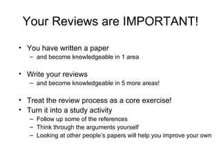 Your Reviews are IMPORTANT! You have written a paper and become knowledgeable in 1 area Write your reviews and become knowledgeable in 5 more areas! Treat the review process as a core exercise! Turn it into a study activity Follow up some of the references Think through the arguments yourself Looking at other people’s papers will help you improve your own 
