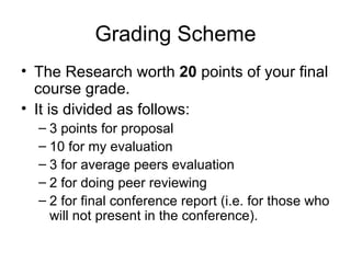 Grading Scheme The Research worth  20  points of your final course grade. It is divided as follows:  3 points for proposal 10 for my evaluation 3 for average peers evaluation 2 for doing peer reviewing 2 for final conference report (i.e. for those who will not present in the conference).  