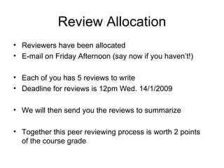 Review Allocation Reviewers have been allocated E-mail on Friday Afternoon (say now if you haven’t!) Each of you has 5 reviews to write  Deadline for reviews is 12pm Wed. 14/1/2009  We will then send you the reviews to summarize Together this peer reviewing process is worth 2 points of the course grade 