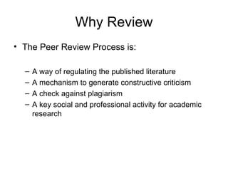 Why Review The Peer Review Process is: A way of regulating the published literature A mechanism to generate constructive criticism A check against plagiarism A key social and professional activity for academic research 