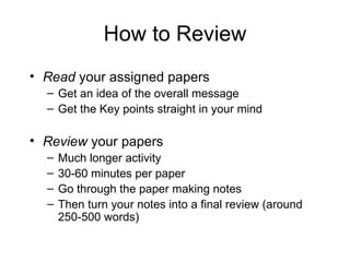 How to Review Read  your assigned papers Get an idea of the overall message Get the Key points straight in your mind Review  your papers Much longer activity 30-60 minutes per paper Go through the paper making notes Then turn your notes into a final review (around 250-500 words) 
