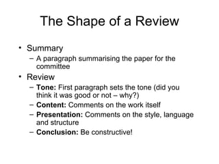 The Shape of a Review Summary A paragraph summarising the paper for the committee Review Tone:  First paragraph sets the tone (did you think it was good or not – why?) Content:  Comments on the work itself Presentation:  Comments on the style, language and structure Conclusion:  Be constructive! 